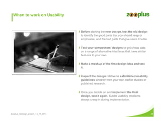 When to work on Usability 
Ι Before starting the new design, test the old design 
to identify the good parts that you should keep or 
emphasise, and the bad parts that give users trouble. 
Ι Test your competitors' designs to get cheap data 
on a range of alternative interfaces that have similar 
features to your own. 
Ι Make a mockup of the first design idea and test 
it. 
Ι Inspect the design relative to established usability 
guidelines whether from your own earlier studies or 
published research. 
Ι Once you decide on and implement the final 
design, test it again. Subtle usability problems 
always creep in during implementation. 
Zooplus_redesign_project_13_11_2014 28 
 