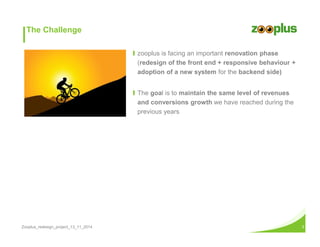 The Challenge 
Ι zooplus is facing an important renovation phase 
(redesign of the front end + responsive behaviour + 
adoption of a new system for the backend side) 
Ι The goal is to maintain the same level of revenues 
and conversions growth we have reached during the 
previous years 
Zooplus_redesign_project_13_11_2014 3 
 