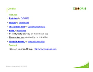 Credits 
Pictures 
• Evolution by PaSt1978 
• Sheeps by vincentfavre 
• The invisible man by DanielGrzeszkiewicz 
• Notes by roomzeiss 
• Usability test picture by Dr. Jenny Cham blog 
• Change Aversion sketched by Hendrik Müller 
• Sherlock Holmes. by lucky-your-with-amy 
Content 
Nielsen Norman Group: http://www.nngroup.com 
Zooplus_redesign_project_13_11_2014 32 
