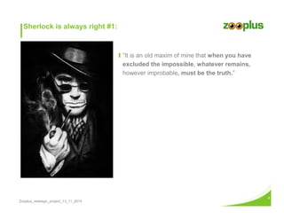 Zooplus_redesign_project_13_11_2014 
4 
Ι “It is an old maxim of mine that when you have 
excluded the impossible, whatever remains, 
however improbable, must be the truth.” 
Sherlock is always right #1: 
 