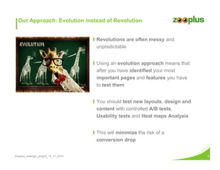 Our Approach: Evolution instead of Revolution 
Ι Revolutions are often messy and 
unpredictable 
Ι Using an evolution approach means that 
after you have identified your most 
important pages and features you have 
to test them 
Ι You should test new layouts, design and 
content with controlled A/B tests, 
Usability tests and Heat maps Analysis 
Ι This will minimize the risk of a 
conversion drop 
Zooplus_redesign_project_13_11_2014 5 
 