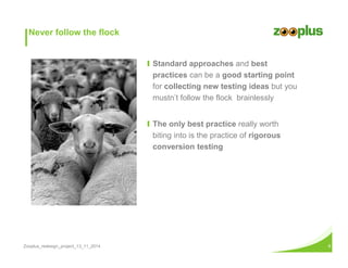 Ι Standard approaches and best 
practices can be a good starting point 
for collecting new testing ideas but you 
mustn’t follow the flock brainlessly 
Ι The only best practice really worth 
biting into is the practice of rigorous 
conversion testing 
Never follow the flock 
Zooplus_redesign_project_13_11_2014 8 
 