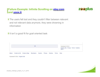 Failure Example: Infinite Scrolling on etsy.com 
and yoox.it 
Ι The users felt lost and they couldn’t filter between relevant 
and not relevant data anymore, they were drowning in 
information 
Ι It isn’t a good fit for goal oriented task 
Zooplus_redesign_project_13_11_2014 9 
 