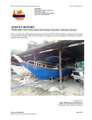 “RYSC 569” Sales & Purchase Condition Valuation Survey Report No: MK/SNP/14/01
Private and Confidential Page 1 of 11
Report is not to be used for any other purposes.
Main Office
No.52-02-2, Lorong Batu Nilam 4A,
Bandar Bukit Tinggi
41200 Klang, Selangor DE, Malaysia
Phone/Fax: +603-33240166
SURVEY REPORT
“RYSC 569” Third Party Sales & Purchase Condition Valuation Survey
This is to confirm the undersigned marine surveyor did attend to RYSC 569 of fiberglass construction, when hauled
out at the Royal Selangor Yacht Club, Port Klang. The inspection was for the purpose of establishing its present
condition, fair market value.
Carried out by:
Yuzri Khairulmuzammil/Assessor
6th
September 2014 at RYSC, Port Klang
 