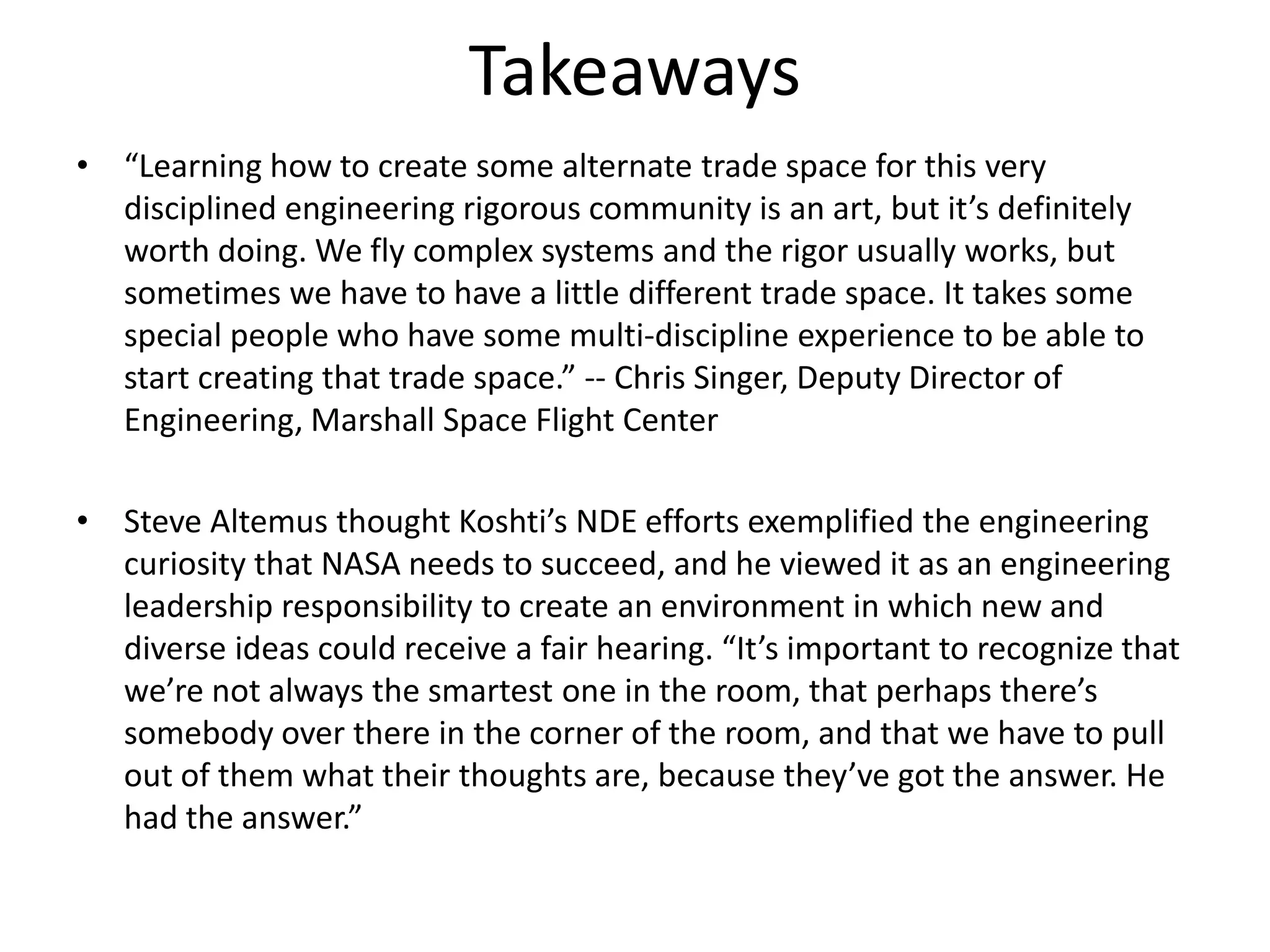 Takeaways
• “Learning how to create some alternate trade space for this very
  disciplined engineering rigorous community is an art, but it’s definitely
  worth doing. We fly complex systems and the rigor usually works, but
  sometimes we have to have a little different trade space. It takes some
  special people who have some multi-discipline experience to be able to
  start creating that trade space.” -- Chris Singer, Deputy Director of
  Engineering, Marshall Space Flight Center

• Steve Altemus thought Koshti’s NDE efforts exemplified the engineering
  curiosity that NASA needs to succeed, and he viewed it as an engineering
  leadership responsibility to create an environment in which new and
  diverse ideas could receive a fair hearing. “It’s important to recognize that
  we’re not always the smartest one in the room, that perhaps there’s
  somebody over there in the corner of the room, and that we have to pull
  out of them what their thoughts are, because they’ve got the answer. He
  had the answer.”
 