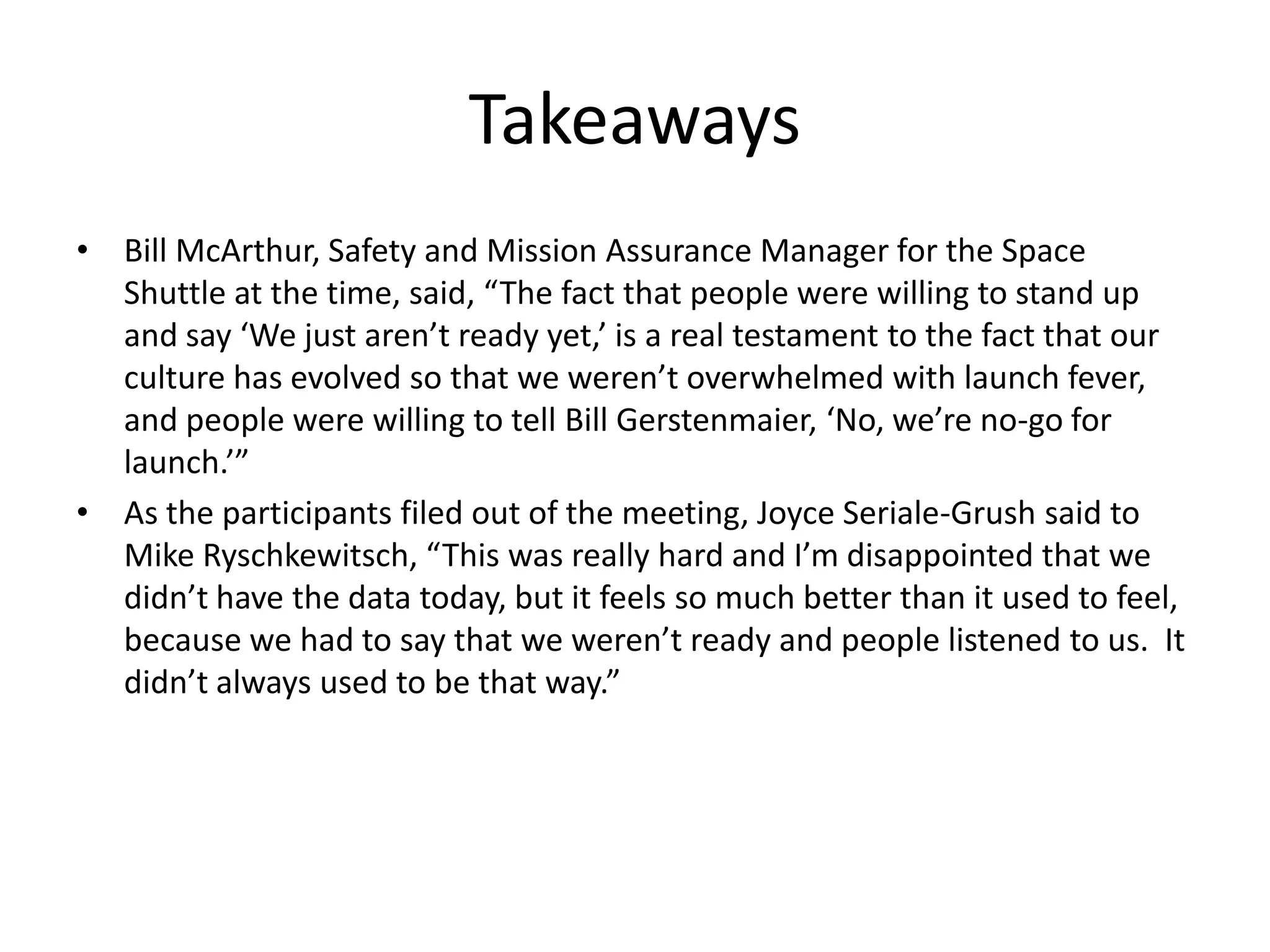 Takeaways
• Bill McArthur, Safety and Mission Assurance Manager for the Space
  Shuttle at the time, said, “The fact that people were willing to stand up
  and say ‘We just aren’t ready yet,’ is a real testament to the fact that our
  culture has evolved so that we weren’t overwhelmed with launch fever,
  and people were willing to tell Bill Gerstenmaier, ‘No, we’re no-go for
  launch.’”
• As the participants filed out of the meeting, Joyce Seriale-Grush said to
  Mike Ryschkewitsch, “This was really hard and I’m disappointed that we
  didn’t have the data today, but it feels so much better than it used to feel,
  because we had to say that we weren’t ready and people listened to us. It
  didn’t always used to be that way.”
 