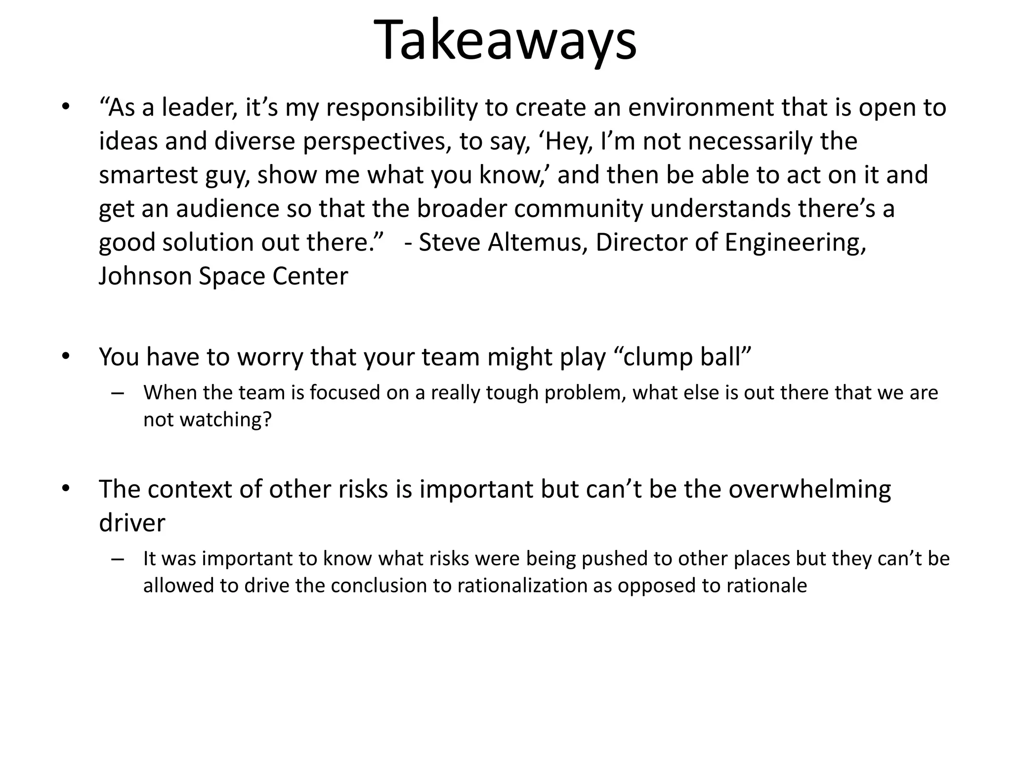 Takeaways
• “As a leader, it’s my responsibility to create an environment that is open to
  ideas and diverse perspectives, to say, ‘Hey, I’m not necessarily the
  smartest guy, show me what you know,’ and then be able to act on it and
  get an audience so that the broader community understands there’s a
  good solution out there.” - Steve Altemus, Director of Engineering,
  Johnson Space Center

• You have to worry that your team might play “clump ball”
    – When the team is focused on a really tough problem, what else is out there that we are
      not watching?


• The context of other risks is important but can’t be the overwhelming
  driver
    – It was important to know what risks were being pushed to other places but they can’t be
      allowed to drive the conclusion to rationalization as opposed to rationale
 