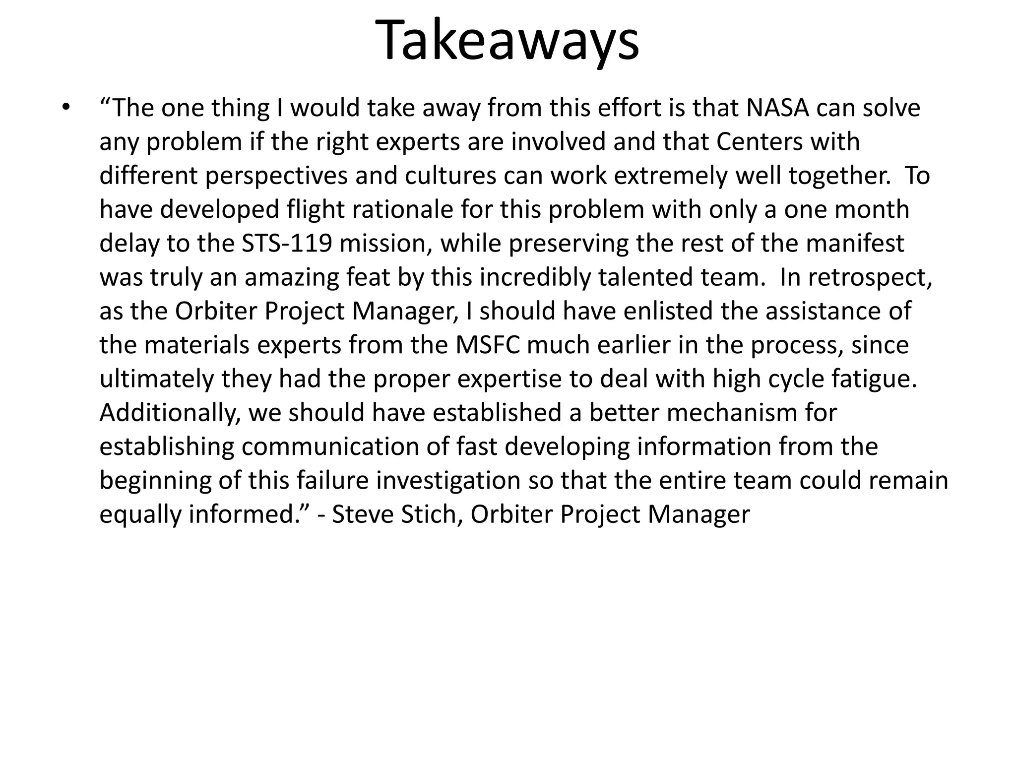 Takeaways
• “The one thing I would take away from this effort is that NASA can solve
  any problem if the right experts are involved and that Centers with
  different perspectives and cultures can work extremely well together. To
  have developed flight rationale for this problem with only a one month
  delay to the STS-119 mission, while preserving the rest of the manifest
  was truly an amazing feat by this incredibly talented team. In retrospect,
  as the Orbiter Project Manager, I should have enlisted the assistance of
  the materials experts from the MSFC much earlier in the process, since
  ultimately they had the proper expertise to deal with high cycle fatigue.
  Additionally, we should have established a better mechanism for
  establishing communication of fast developing information from the
  beginning of this failure investigation so that the entire team could remain
  equally informed.” - Steve Stich, Orbiter Project Manager
 