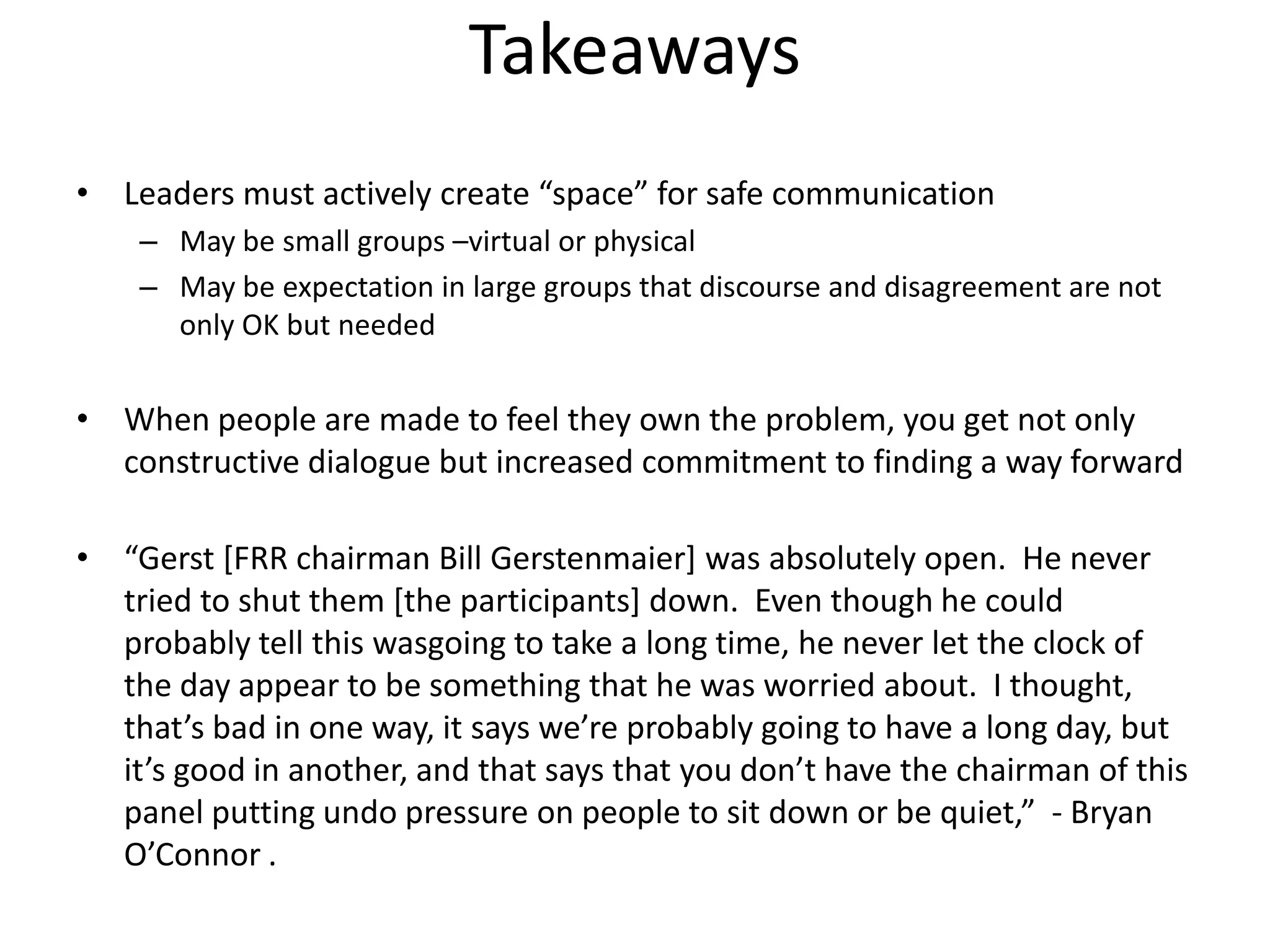 Takeaways
• Leaders must actively create “space” for safe communication
    – May be small groups –virtual or physical
    – May be expectation in large groups that discourse and disagreement are not
      only OK but needed


• When people are made to feel they own the problem, you get not only
  constructive dialogue but increased commitment to finding a way forward

• “Gerst [FRR chairman Bill Gerstenmaier] was absolutely open. He never
  tried to shut them [the participants] down. Even though he could
  probably tell this wasgoing to take a long time, he never let the clock of
  the day appear to be something that he was worried about. I thought,
  that’s bad in one way, it says we’re probably going to have a long day, but
  it’s good in another, and that says that you don’t have the chairman of this
  panel putting undo pressure on people to sit down or be quiet,” - Bryan
  O’Connor .
 