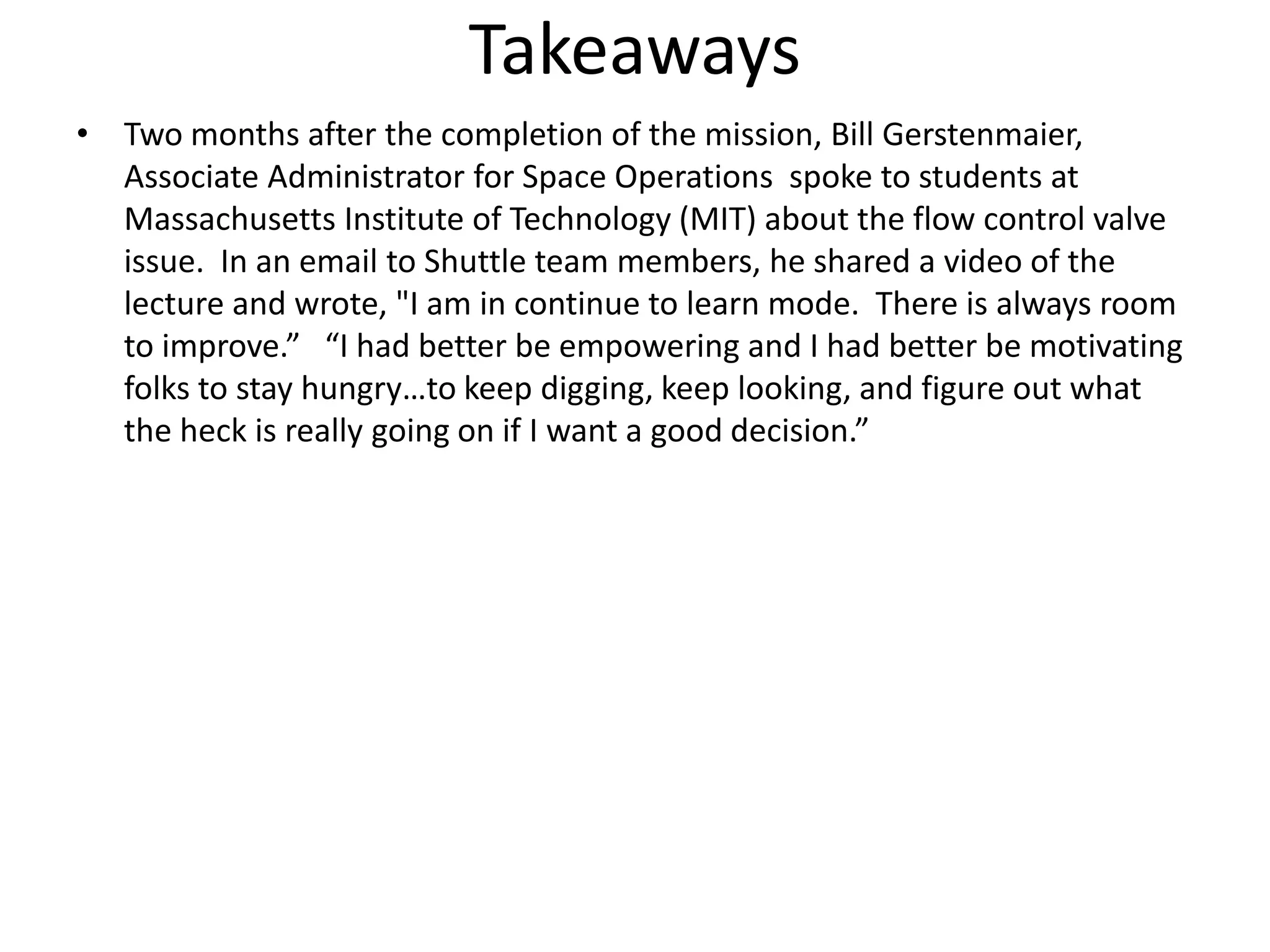 Takeaways
• Two months after the completion of the mission, Bill Gerstenmaier,
  Associate Administrator for Space Operations spoke to students at
  Massachusetts Institute of Technology (MIT) about the flow control valve
  issue. In an email to Shuttle team members, he shared a video of the
  lecture and wrote, "I am in continue to learn mode. There is always room
  to improve.” “I had better be empowering and I had better be motivating
  folks to stay hungry…to keep digging, keep looking, and figure out what
  the heck is really going on if I want a good decision.”
 