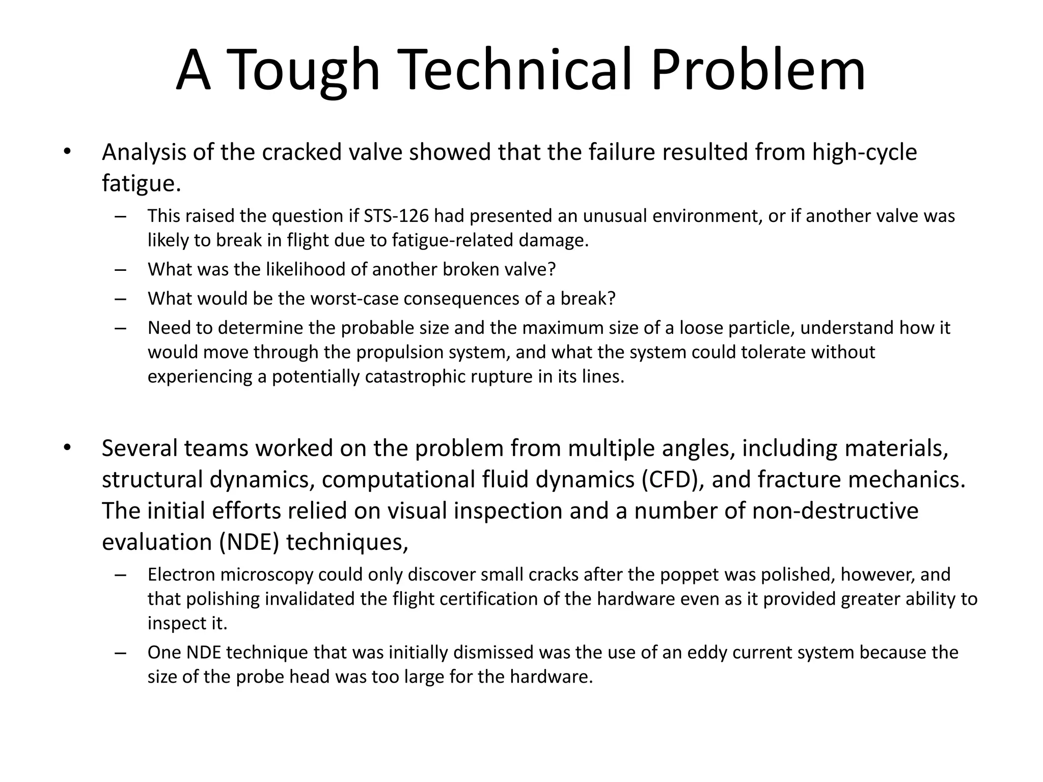 A Tough Technical Problem
•   Analysis of the cracked valve showed that the failure resulted from high-cycle
    fatigue.
     –   This raised the question if STS-126 had presented an unusual environment, or if another valve was
         likely to break in flight due to fatigue-related damage.
     –   What was the likelihood of another broken valve?
     –   What would be the worst-case consequences of a break?
     –   Need to determine the probable size and the maximum size of a loose particle, understand how it
         would move through the propulsion system, and what the system could tolerate without
         experiencing a potentially catastrophic rupture in its lines.


•   Several teams worked on the problem from multiple angles, including materials,
    structural dynamics, computational fluid dynamics (CFD), and fracture mechanics.
    The initial efforts relied on visual inspection and a number of non-destructive
    evaluation (NDE) techniques,
     –   Electron microscopy could only discover small cracks after the poppet was polished, however, and
         that polishing invalidated the flight certification of the hardware even as it provided greater ability to
         inspect it.
     –   One NDE technique that was initially dismissed was the use of an eddy current system because the
         size of the probe head was too large for the hardware.
 