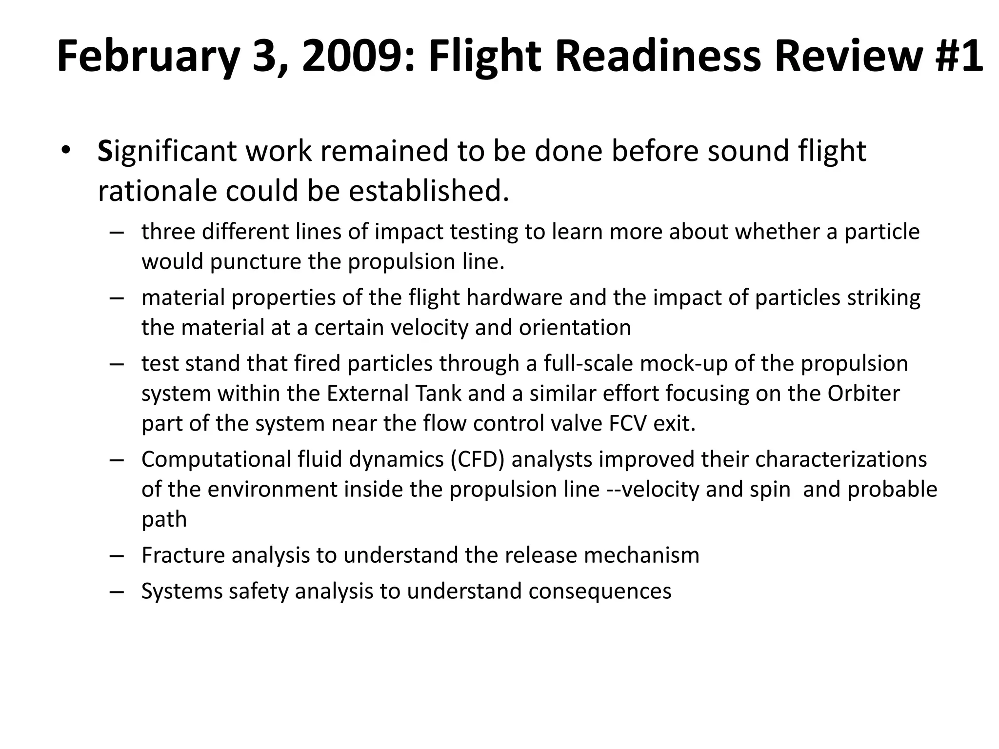 February 3, 2009: Flight Readiness Review #1
• Significant work remained to be done before sound flight
  rationale could be established.
   – three different lines of impact testing to learn more about whether a particle
     would puncture the propulsion line.
   – material properties of the flight hardware and the impact of particles striking
     the material at a certain velocity and orientation
   – test stand that fired particles through a full-scale mock-up of the propulsion
     system within the External Tank and a similar effort focusing on the Orbiter
     part of the system near the flow control valve FCV exit.
   – Computational fluid dynamics (CFD) analysts improved their characterizations
     of the environment inside the propulsion line --velocity and spin and probable
     path
   – Fracture analysis to understand the release mechanism
   – Systems safety analysis to understand consequences
 
