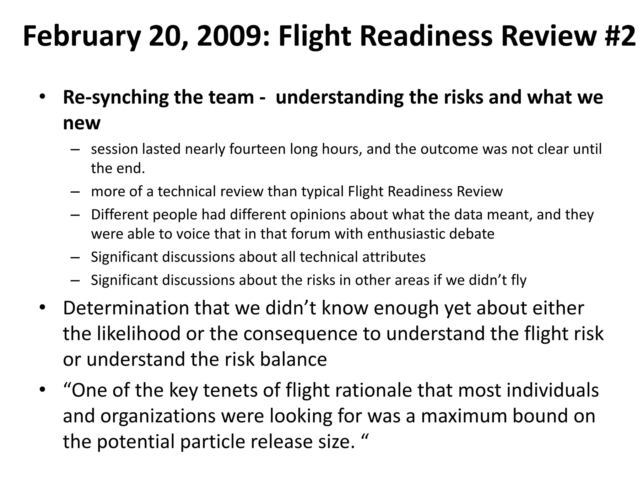 February 20, 2009: Flight Readiness Review #2
 • Re-synching the team - understanding the risks and what we
   new
    – session lasted nearly fourteen long hours, and the outcome was not clear until
      the end.
    – more of a technical review than typical Flight Readiness Review
    – Different people had different opinions about what the data meant, and they
      were able to voice that in that forum with enthusiastic debate
    – Significant discussions about all technical attributes
    – Significant discussions about the risks in other areas if we didn’t fly
 • Determination that we didn’t know enough yet about either
   the likelihood or the consequence to understand the flight risk
   or understand the risk balance
 • “One of the key tenets of flight rationale that most individuals
   and organizations were looking for was a maximum bound on
   the potential particle release size. “
 