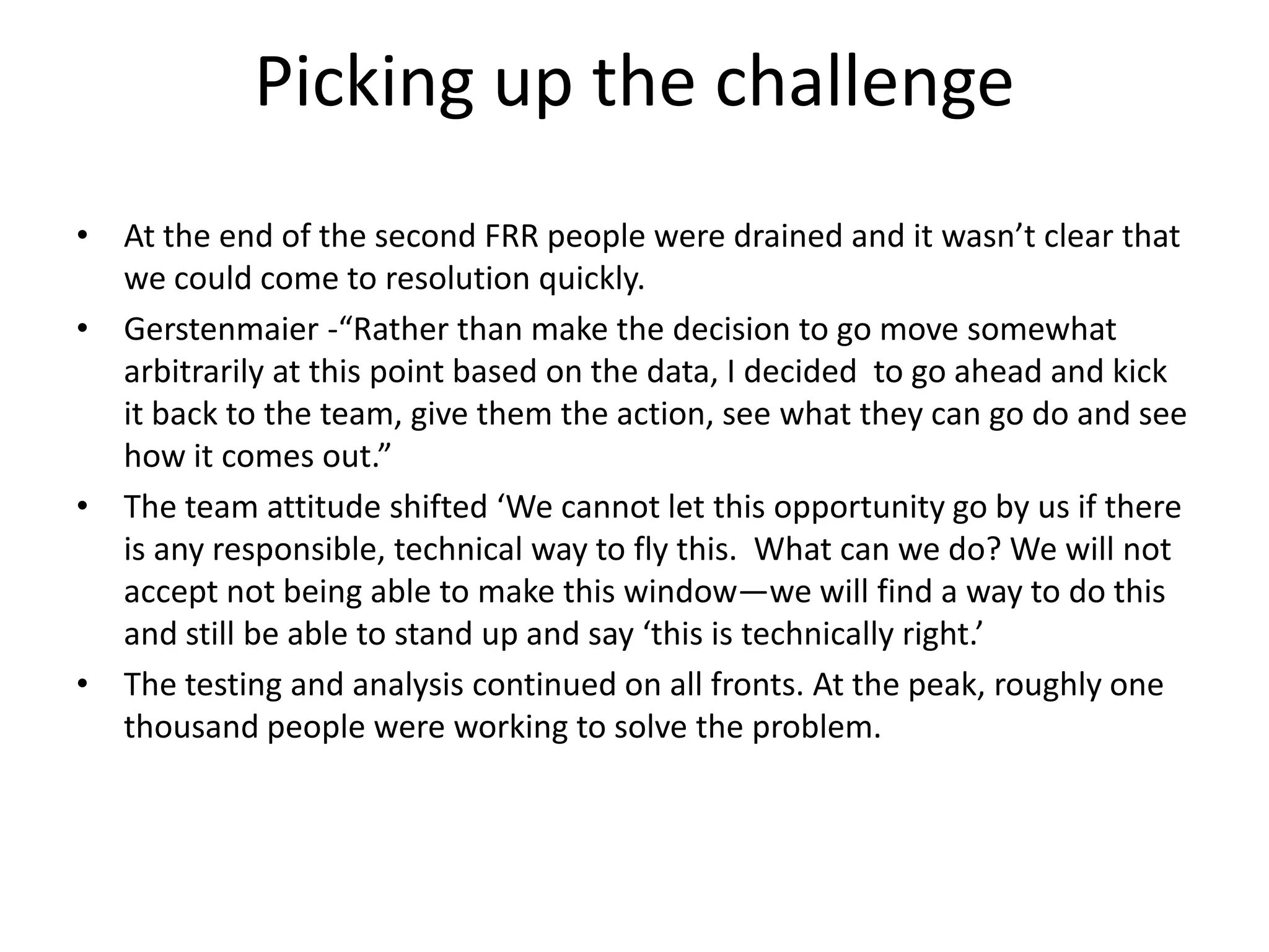 Picking up the challenge
• At the end of the second FRR people were drained and it wasn’t clear that
  we could come to resolution quickly.
• Gerstenmaier -“Rather than make the decision to go move somewhat
  arbitrarily at this point based on the data, I decided to go ahead and kick
  it back to the team, give them the action, see what they can go do and see
  how it comes out.”
• The team attitude shifted ‘We cannot let this opportunity go by us if there
  is any responsible, technical way to fly this. What can we do? We will not
  accept not being able to make this window—we will find a way to do this
  and still be able to stand up and say ‘this is technically right.’
• The testing and analysis continued on all fronts. At the peak, roughly one
  thousand people were working to solve the problem.
 
