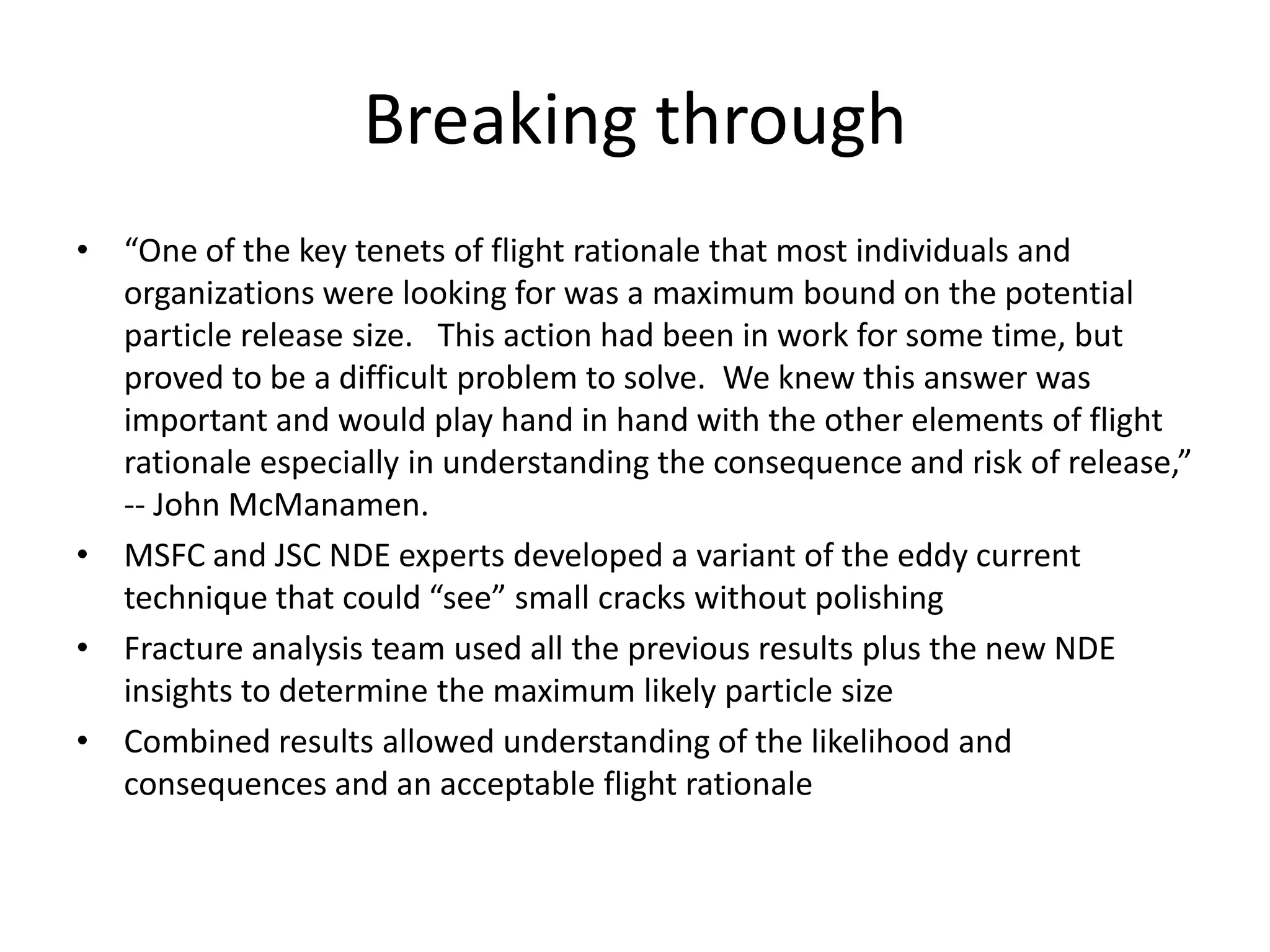 Breaking through
• “One of the key tenets of flight rationale that most individuals and
  organizations were looking for was a maximum bound on the potential
  particle release size. This action had been in work for some time, but
  proved to be a difficult problem to solve. We knew this answer was
  important and would play hand in hand with the other elements of flight
  rationale especially in understanding the consequence and risk of release,”
  -- John McManamen.
• MSFC and JSC NDE experts developed a variant of the eddy current
  technique that could “see” small cracks without polishing
• Fracture analysis team used all the previous results plus the new NDE
  insights to determine the maximum likely particle size
• Combined results allowed understanding of the likelihood and
  consequences and an acceptable flight rationale
 