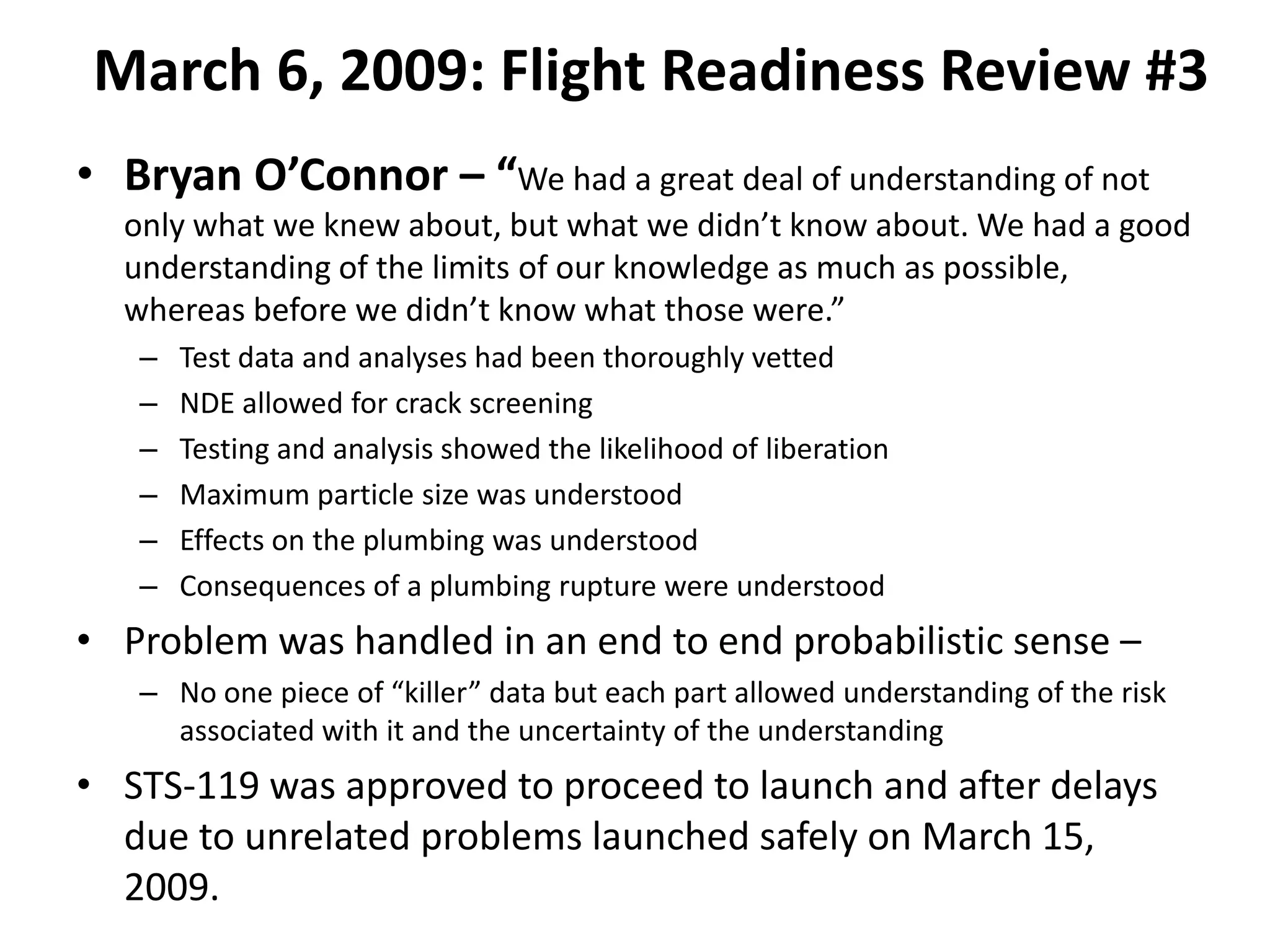 March 6, 2009: Flight Readiness Review #3
• Bryan O’Connor – “We had a great deal of understanding of not
  only what we knew about, but what we didn’t know about. We had a good
  understanding of the limits of our knowledge as much as possible,
  whereas before we didn’t know what those were.”
   –   Test data and analyses had been thoroughly vetted
   –   NDE allowed for crack screening
   –   Testing and analysis showed the likelihood of liberation
   –   Maximum particle size was understood
   –   Effects on the plumbing was understood
   –   Consequences of a plumbing rupture were understood
• Problem was handled in an end to end probabilistic sense –
   – No one piece of “killer” data but each part allowed understanding of the risk
     associated with it and the uncertainty of the understanding
• STS-119 was approved to proceed to launch and after delays
  due to unrelated problems launched safely on March 15,
  2009.
 