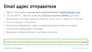 Email адрес отправителя
Email маркетинг без спама
 Адрес отправителя должен быть корпоративным: key@sendpulse.com
 18 мая 2016 г., Mail.Ru включила строгую политику DMARC для всех
бесплатных почтовых доменов (mail.ru, list.ru, bk.ru, inbox.ru и mail.ua).
 Та же ситуация с Gmail.com
 Репутация отправителя: адрес отправителя должен быть не новый,
постепенно наращиваем отправку
 Отдельно автоматические и массовые рассылки
 