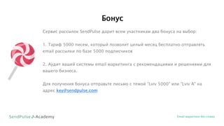 Бонус
Email маркетинг без спама
Сервис рассылок SendPulse дарит всем участникам два бонуса на выбор:
1. Тариф 5000 писем, который позволит целый месяц бесплатно отправлять
email рассылки по базе 5000 подписчиков
2. Аудит вашей системы email маркетинга с рекомендациями и решениями для
вашего бизнеса.
Для получения бонуса отправьте письмо с темой “Lviv 5000" или “Lviv A" на
адрес key@sendpulse.com
 