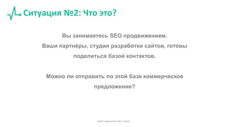 Ситуация №2: Что это?
Вы занимаетесь SEO продвижением.
Ваши партнёры, студия разработки сайтов, готовы
поделиться базой контактов.
Можно ли отправить по этой базе коммерческое
предложение?
Email маркетинг без спама
 