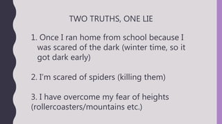 TWO TRUTHS, ONE LIE
1. Once I ran home from school because I
was scared of the dark (winter time, so it
got dark early)
2. I’m scared of spiders (killing them)
3. I have overcome my fear of heights
(rollercoasters/mountains etc.)
 