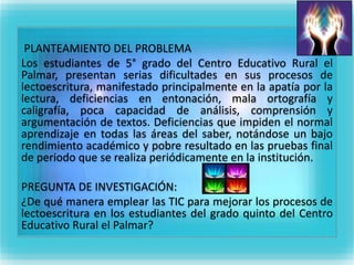 PLANTEAMIENTO DEL PROBLEMA 
Los estudiantes de 5° grado del Centro Educativo Rural el 
Palmar, presentan serias dificultades en sus procesos de 
lectoescritura, manifestado principalmente en la apatía por la 
lectura, deficiencias en entonación, mala ortografía y 
caligrafía, poca capacidad de análisis, comprensión y 
argumentación de textos. Deficiencias que impiden el normal 
aprendizaje en todas las áreas del saber, notándose un bajo 
rendimiento académico y pobre resultado en las pruebas final 
de periodo que se realiza periódicamente en la institución. 
PREGUNTA DE INVESTIGACIÓN: 
¿De qué manera emplear las TIC para mejorar los procesos de 
lectoescritura en los estudiantes del grado quinto del Centro 
Educativo Rural el Palmar? 
 