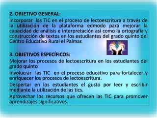 2. OBJETIVO GENERAL: 
Incorporar las TIC en el proceso de lectoescritura a través de 
la utilización de la plataforma edmodo para mejorar la 
capacidad de análisis e interpretación así como la ortografía y 
construcción de textos en los estudiantes del grado quinto del 
Centro Educativo Rural el Palmar. 
3. OBJETIVOS ESPECÍFICOS: 
Mejorar los procesos de lectoescritura en los estudiantes del 
grado quinto 
Involucrar las TIC en el proceso educativo para fortalecer y 
enriquecer los procesos de lectoescritura. 
Despertar en los estudiantes el gusto por leer y escribir 
mediante la utilización de las tics. 
Aprovechar los recursos que ofrecen las TIC para promover 
aprendizajes significativos. 
 