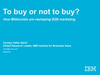 To buy or not to buy?
How Millennials are reshaping B2B marketing
Carolyn Heller Baird
Global Research Leader, IBM Institute for Business Value
cbaird@us.ibm.com
@cjhbaird
 