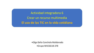 Actividad integradora 6
Crear un recurso multimedia
El uso de las TIC en la vida cotidiana
•Olga Delia Canchola Maldonado
•Grupo M1C6G18-378
 