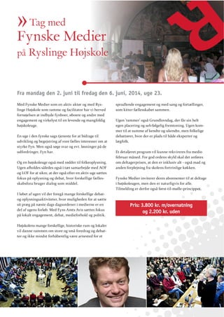 » Medier
Fynske
Tag med

på Ryslinge Højskole

Fra mandag den 2. juni til fredag den 6. juni, 2014, uge 23.
Med Fynske Medier som en aktiv aktør og med Ryslinge Højskole som ramme og facilitator har vi herved
fornøjelsen at indbyde fynboer, øboere og andre med
engagement og virkelyst til en levende og mangfoldig
højskoleuge.
En uge i den fynske sags tjeneste for at bidrage til
udvikling og begejstring af vore fælles interesser om at
styrke Fyn. Men også søge svar og evt. løsninger på de
udfordringer, Fyn har.
Og en højskoleuge også med rødder til folkeoplysning.
og LOF for at sikre, at der også efter en aktiv uge sættes
fokus på oplysning og debat, hvor forskellige fællesskabsfora bruger dialog som middel.
I løbet af ugen vil der foregå mange forskellige debatog oplysningsaktiviteter, hvor muligheden for at sætte
sit præg på næste dags dagsordener i medierne er en
del af ugens forløb. Med Fyns Amts Avis sættes fokus
på lokalt engagement, debat, medieforhold og politik.
Højskolens mange forskellige, historiske rum og lokaler
vil danne rammen om store og små foredrag og debatter og ikke mindst forhåbentlig være arnested for et

sprudlende engagement og med sang og fortællinger,
som kitter fællesskabet sammen.
Ugen ’rammer’ også Grundlovsdag, der får sin helt
egen placering og selvfølgelig fremtoning. Ugen kommer til at summe af kendte og ukendte, men folkelige
debattører, hvor der er plads til både eksperter og
lægfolk.
Et detaljeret program vil kunne rekvireres fra medio
februar måned. For god ordens skyld skal det anføres
om deltagerprisen, at den er inklusiv alt - også mad og
anden forplejning fra skolens fortrinlige køkken.
Fynske Medier inviterer deres abonnenter til at deltage
i højskoleugen, men den er naturligvis for alle.
Tilmelding er derfor også først-til-mølle-princippet.

Pris: 3.800 kr. m/overnatning
og 2.200 kr. uden

 