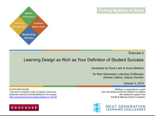 Exercise 2
Learning Design as Rich as Your Definition of Student Success
developed by Dave Lash & Grace Belfiore
for Next Generation Learning Challenges
Andrew Calkins, Deputy Director
October 2, 2015
MyWays is supported by a grant
from the William and Flora Hewlett Foundation
with additional support from
the Bill & Melinda Gates Foundation.
© 2015 EDUCAUSE
This work is licensed under a Creative Commons
Attribution-NonCommercial-NoDerivs 3.0 License.
http://creativecommons.org/licenses/by-nc-nd/3.0/
Putting MyWays to Work
 