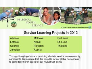 Through living together and providing altruistic service in a community,
participants demonstrate that it is possible for our global human family
to come together in peace for our mutual well being.
Albania
Estonia
Georgia
Jamaica
Moldova
Nepal
Pakistan
Russia
Sri Lanka
St. Lucia
Thailand
Service-Learning Projects in 2012
 