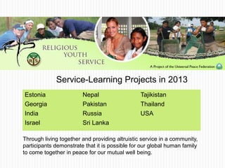 Through living together and providing altruistic service in a community,
participants demonstrate that it is possible for our global human family
to come together in peace for our mutual well being.
Estonia
Georgia
India
Israel
Nepal
Pakistan
Russia
Sri Lanka
Tajikistan
Thailand
USA
Service-Learning Projects in 2013
 