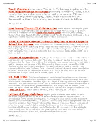 11/20/10 5:45 PMRYSS Project Listings
Page 1 of 6http://www.tomrchambers.com/RYSS_TCCC.html
Tom R. Chambers is currently Teacher in Technology Applications for
Raul Yzaguirre School For Success [charter] in Houston, Texas, U.S.A.
He also teaches and advises after school programming ["Power
Time"] in Digital Photography, Digital/New Media Art and TV
Broadcasting. Students' projects, and accomplishments follow:
2010-2011:
New Jersey/Texas LTP Collaboration: Sixth, seventh and eighth grade
students are involved with an ongoing Literacy Through Photography blog, and it
involves a collaboration with Eisenhower Middle School [Wyckoff, New Jersey,
U.S.A.]. This blog, founded by Harold Olejarz and Tom R. Chambers continues to be a
significant tool to help students with their written expression.
NASA STEM Educational Outreach Program at Raul Yzaguirre
School For Success: Two core groups of students [8th Grade] participated in
this pilot program by setting up three Space Science experiments, or activities in the
Technology Applications classroom to explore, and learn Engineering, Science, and
Math concepts. The program is related to the International Space Station (ISS) as a
National Laboratory.
Letters of Appreciation: Eighth grade students were asked to write letters of
appreciation to President Sebastian Pinera for his support during the rescue of the
miners at the San Jose Mine in Chile. The students were tasked to write formal letters
as they became more aware of the Chilean mine disaster, and rescue. The 2010
Copiapo mining accident occurred on 5 August 2010, when part of the San Jose
copper-gold mine near Copiapo, Chile collapsed, leaving 33 men trapped deep below
ground. The miners survived underground for a record 68 to 69 days. All 33 were
rescued and brought to the surface on October 13, 2010.
DA_SS8_RYSS: Eighth grade students participated in a classroom assignment
involving GIMP 2 [Photoshop equivalent] photo software and Grade 8 Social Studies
research via the Internet to make Digital Art. Aspects of Early American History [First
Semester] were searched and researched in combination with downloaded images to
visualize the information for greater retention. This project will be shown [slide
show] as a part of the 6th annual Carnival of e-Creativity & Change-agents Conclave
[2011 CeC & CaC], Sattal Estate, Bhimtal, India, February 18 - 20, 2011.
Letters of Congratulations: Eighth grade students were asked to write
letters of congratulations to Mr. Raul Humberto Yzaguirre on becoming the U. S.
Ambassador to the Dominican Republic. Mr. Yzaguirre was nominated by President
Obama, and confirmed by the U. S. Senate. This is a very special assignment since the
students' school ... Raul Yzaguirre School For Success [Houston, Texas] ... is named
after this prominent civil rights activist for Hispanics. And the assignment is in
keeping with Hispanic Heritage Month [September 15 - October 15]. The students
were tasked to write formal letters as they became more aware of their school's
namesake, Hispanic rights, and the ambassadorship process.
2009-2010:
 