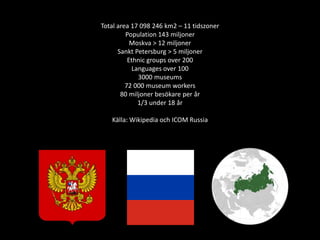 Total area 17 098 246 km2 – 11 tidszoner
Population 143 miljoner
Moskva > 12 miljoner
Sankt Petersburg > 5 miljoner
Ethnic groups over 200
Languages over 100
3000 museums
72 000 museum workers
80 miljoner besökare per år
1/3 under 18 år
Källa: Wikipedia och ICOM Russia
 