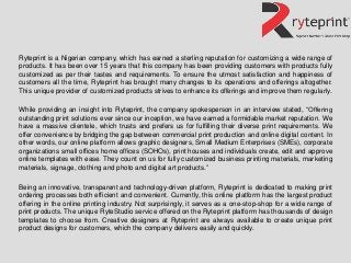 Ryteprint is a Nigerian company, which has earned a sterling reputation for customizing a wide range of
products. It has been over 15 years that this company has been providing customers with products fully
customized as per their tastes and requirements. To ensure the utmost satisfaction and happiness of
customers all the time, Ryteprint has brought many changes to its operations and offerings altogether.
This unique provider of customized products strives to enhance its offerings and improve them regularly.
While providing an insight into Ryteprint, the company spokesperson in an interview stated, “Offering
outstanding print solutions ever since our inception, we have earned a formidable market reputation. We
have a massive clientele, which trusts and prefers us for fulfilling their diverse print requirements. We
offer convenience by bridging the gap between commercial print production and online digital content. In
other words, our online platform allows graphic designers, Small Medium Enterprises (SMEs), corporate
organizations small offices home offices (SOHOs), print houses and individuals create, edit and approve
online templates with ease. They count on us for fully customized business printing materials, marketing
materials, signage, clothing and photo and digital art products.”
Being an innovative, transparent and technology-driven platform, Ryteprint is dedicated to making print
ordering processes both efficient and convenient. Currently, this online platform has the largest product
offering in the online printing industry. Not surprisingly, it serves as a one-stop-shop for a wide range of
print products. The unique RyteStudio service offered on the Ryteprint platform has thousands of design
templates to choose from. Creative designers at Ryteprint are always available to create unique print
product designs for customers, which the company delivers easily and quickly.
 