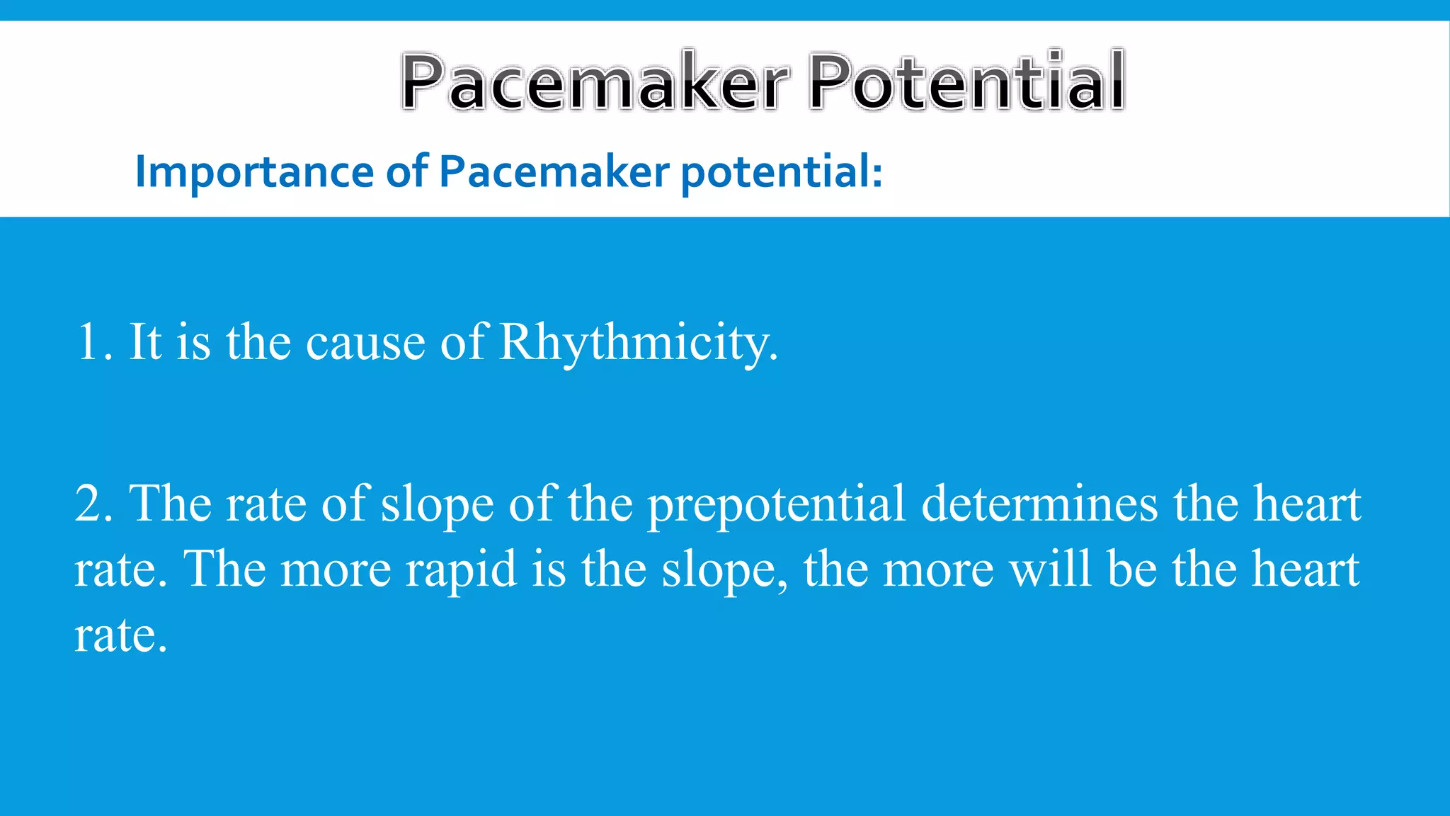Importance of Pacemaker potential:
1. It is the cause of Rhythmicity.
2. The rate of slope of the prepotential determines the heart
rate. The more rapid is the slope, the more will be the heart
rate.
 
