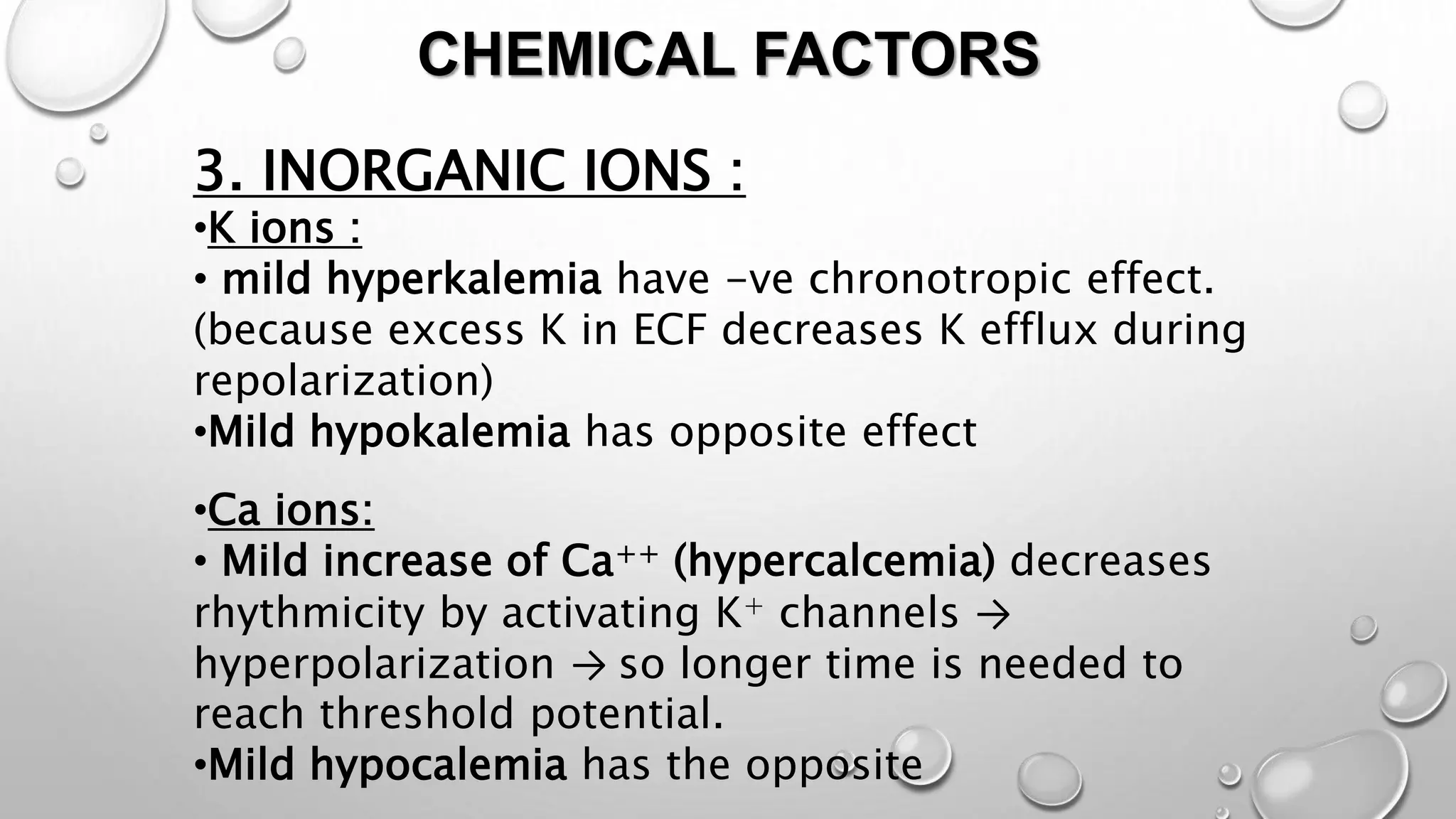 CHEMICAL FACTORS
3. INORGANIC IONS :
•K ions :
• mild hyperkalemia have -ve chronotropic effect.
(because excess K in ECF decreases K efflux during
repolarization)
•Mild hypokalemia has opposite effect
•Ca ions:
• Mild increase of Ca++ (hypercalcemia) decreases
rhythmicity by activating K+ channels →
hyperpolarization → so longer time is needed to
reach threshold potential.
•Mild hypocalemia has the opposite
 