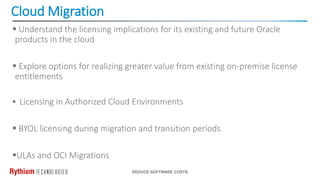 Cloud Migration
REDUCE SOFTWARE COSTS
 Understand the licensing implications for its existing and future Oracle
products in the cloud
 Explore options for realizing greater value from existing on-premise license
entitlements
 Licensing in Authorized Cloud Environments
 BYOL licensing during migration and transition periods
ULAs and OCI Migrations
 