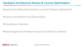 Hardware Architecture Review & License Optimization
REDUCE SOFTWARE COSTS
License Cost Reductions based on current hardware deployment
License consolidation and Optimization
Virtualization Potential
Oracle Engineered hardware-based consolidation potential
 