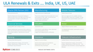 ULA Renewals & Exits …. India, UK, US, UAE
REDUCE SOFTWARE COSTS
Oracle OPN Partner (ISV)
Financial Services ISV
Baseline Deployment Assessment leading to
advise to enter into a ULA. After end of term, we
recommended a renewal to add additional
products
Financial Services
Leading NBFC with multiple entities
Baseline deployment assessment led to advise to
enter ULA, at end of term recommended renewal
with product addition. Advised exit at second
renewal
Manufacturing
Large Automotive Conglomerate
Three ULAs analyzed. Recommended exit on one
and renewal on two. Later, on term end, we
recommended complete exit.
Largest Siebel certification
ITES/BPO
Global BPO Giant
ULA mid-term audit defense. Later, optimized
and recommended ULA exit.
Largest technology products certification
Mobile Telecom
Global Telecom Giant
Split one single ULA into multiple contracts.
Recommended 2 exits and 2 renewals. During
second term end, recommended 1 exit and 1
renewal
Retail
Regional Retail Franchise Leader
ULA deployment analysis, optimization and exit
recommended.
Banking
Leading Global Banking Giant
Baseline deployment analysis, ULA Contract
analysis, Maximization of ROI from ULA, ULA
Certification documentation
Insurance
Regional Insurance Major
Oracle License Continuous Compliance,
Maximization of ROI from ULA, ULA
Certification Documentation
Telecom Infrastructure
Leading Telecom infrastructure provider
Baseline deployment analysis, ULA Contract
analysis, Maximization of ROI from ULA, ULA
Certification documentation, License Assignment
Advisory
 