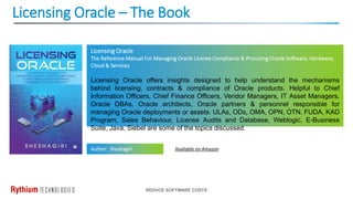 Licensing Oracle – The Book
REDUCE SOFTWARE COSTS
Licensing Oracle
The Reference Manual For Managing Oracle License Compliance & Procuring Oracle Software, Hardware,
Cloud & Services
Licensing Oracle offers insights designed to help understand the mechanisms
behind licensing, contracts & compliance of Oracle products. Helpful to Chief
Information Officers, Chief Finance Officers, Vendor Managers, IT Asset Managers,
Oracle DBAs, Oracle architects, Oracle partners & personnel responsible for
managing Oracle deployments or assets. ULAs, ODs, OMA, OPN, OTN, FUDA, KAD
Program, Sales Behaviour, License Audits and Database, Weblogic, E-Business
Suite, Java, Siebel are some of the topics discussed.
Author: Sheshagiri Available on Amazon
 