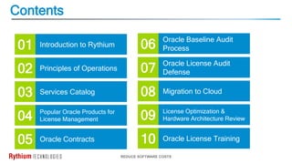 Contents
REDUCE SOFTWARE COSTS
Introduction to Rythium
Principles of Operations
Services Catalog
Popular Oracle Products for
License Management
Oracle License Audit
Defense
Migration to Cloud
License Optimization &
Hardware Architecture Review
01
02
03
04
07
08
09
Oracle Baseline Audit
Process
06
Oracle License Training
10
Oracle Contracts
05
 
