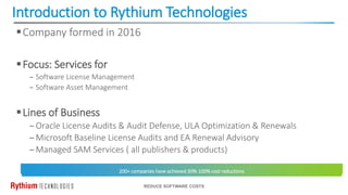 Introduction to Rythium Technologies
REDUCE SOFTWARE COSTS
Company formed in 2016
Focus: Services for
‒ Software License Management
‒ Software Asset Management
Lines of Business
‒Oracle License Audits & Audit Defense, ULA Optimization & Renewals
‒Microsoft Baseline License Audits and EA Renewal Advisory
‒Managed SAM Services ( all publishers & products)
200+ companies have achieved 30%-100% cost reductions
 