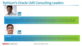 Rythium’s Oracle LMS Consulting Leaders
REDUCE SOFTWARE COSTS
Sheshagiri Anegondi (Sheshu)
Sheshagiri is the CEO of Rythium Technologies, a company focused on products & services for software asset management. He has worked in Oracle between 1998 – 2014 in
various leadership roles including Vice President Sales. Earlier he was in Compaq & Digital Equipment Corporation. Sheshagiri, in his current role, has helped customers save
millions of dollars in unwanted software license costs. Authour of “Licensing Oracle: The Reference Manual for Managing License Compliance & Procuring Oracle Software,
Hardware, Cloud & Services”
Anil Nahata
Anil comes with more than two decades of experience in the telecom, software and financial industries. His longest stint was with Reliance Communications where he was Vice
President heading the Telecom Towers Infrastructure business and the Chief Procurement Group. Anil is a veteran and expert in vendor management. He has first hand experience
of software licensing challenges across a very large variety of publishers.
 
