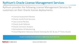 Rythium’s Oracle License Management Services
REDUCE SOFTWARE COSTS
Rythium provides the following License Management Services for
customers on their Oracle license deployments:
 License Assessment Review
 Oracle ULA & PULA Services
 Java License Review
 Oracle Audit Defence
 Oracle Contracts Analysis
 Remediation & Rebalancing
 Cloud Migration Advisory (Oracle licensing for OCI & any 3rd Party clouds)
Our goal is to optimize Oracle investments to mitigate license risks & reduce costs
 