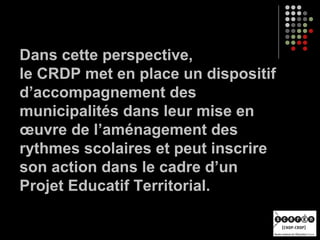 Dans cette perspective,
le CRDP met en place un dispositif
d’accompagnement des
municipalités dans leur mise en
œuvre de l’aménagement des
rythmes scolaires et peut inscrire
son action dans le cadre d’un
Projet Educatif Territorial.
 