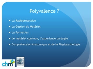 Polyvalence ?
 La Radioprotection
 La Gestion du Matériel
 La Formation
 Le matériel commun, l’expérience partagée
 Compréhension Anatomique et de la Physiopathologie
 