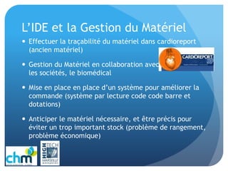 L’IDE et la Gestion du Matériel
 Effectuer la traçabilité du matériel dans cardioreport
(ancien matériel)
 Gestion du Matériel en collaboration avec la pharmacie,
les sociétés, le biomédical
 Mise en place en place d’un système pour améliorer la
commande (système par lecture code code barre et
dotations)
 Anticiper le matériel nécessaire, et être précis pour
éviter un trop important stock (problème de rangement,
problème économique)
 