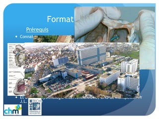 Formation
 Connaissance de l’Anatomie Cardiaque et des signaux électriques
 Formation des nouveaux collègues quasiment 1 an pour être à
l’aise en rythmo
Formation Continue
 Devoir d’informations, de formations constant et permanent par
le biais des collègues, médecins, des sociétés, par internet, les
congrès..revues
 Plus récemment par les D.U. de Cardio Interventionnelle (Coro)
Créteil Henri Mondor, Pr E. Teiger
 Et D.U. de Rythmologie Interventionnelle, CHU de Montpellier Pr
J.L. Pasquie
Prérequis
 