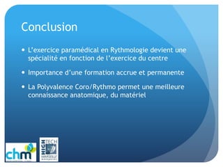 Conclusion
 L’exercice paramédical en Rythmologie devient une
spécialité en fonction de l’exercice du centre
 Importance d’une formation accrue et permanente
 La Polyvalence Coro/Rythmo permet une meilleure
connaissance anatomique, du matériel
 